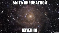 быть акробаткой ахуенно