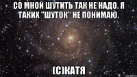 со мной шутить так не надо. я таких "шуток" не понимаю. (с)катя