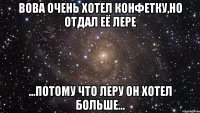 вова очень хотел конфетку,но отдал её лере ...потому что леру он хотел больше...