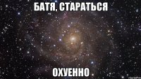 батя, стараться охуенно