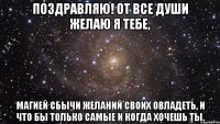 поздравляю! от все души желаю я тебе, магией сбычи желаний своих овладеть, и что бы только самые и когда хочешь ты.