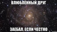 влюблённый друг заебал, если честно