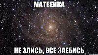 матвейка не злись, все заебись