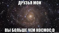 друзья мои вы больше чем космос:d