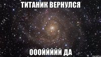 титаник вернулся оооййййй да