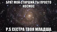 брат мой старший ты просто космос p.s сестра твоя младша