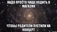 надо просто чаще ходить в магазин чтобы родители пустили на концерт