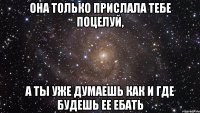 она только прислала тебе поцелуй, а ты уже думаешь как и где будешь ее ебать