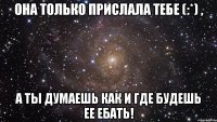 она только прислала тебе (:*) , а ты думаешь как и где будешь ее ебать!