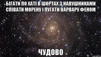 бігати по хаті в шортах з навушниками співати морену і пугати варвару феном чудово