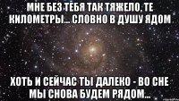 мне без тебя так тяжело, те километры... словно в душу ядом хоть и сейчас ты далеко - во сне мы снова будем рядом...