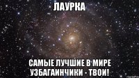 лаурка самые лучшие в мире узбагаинчики - твои!