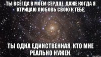 ты всегда в моём сердце, даже когда я отрицаю любовь свою к тебе. ты одна единственная, кто мне реально нужен.