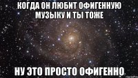 когда он любит офигенную музыку и ты тоже ну это просто офигенно