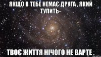 якщо в тебе немає друга , який тупить- твоє життя нічого не варте .