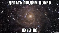 делать людям добро охуенно