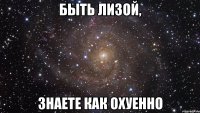 быть лизой, знаете как охуенно