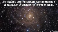 если долго смотреть на девушку,то можно и увидеть, как ей становится пофиг на тебя))) 