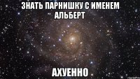 знать парнишку с именем альберт ахуенно