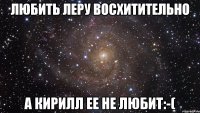 любить леру восхитительно а кирилл ее не любит:-(