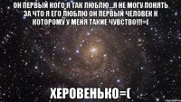 он первый кого я так люблю...я не могу понять за что я его люблю он первый человек к которому у меня такие чувство!!!=( херовенько=(