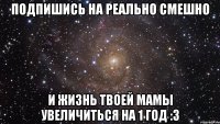 подпишись на реально смешно и жизнь твоей мамы увеличиться на 1 год :3