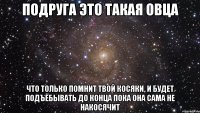 подруга это такая овца что только помнит твой косяки, и будет подъёбывать до конца пока она сама не накосячит