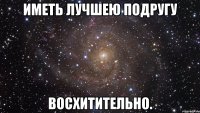 иметь лучшею подругу восхитительно.