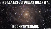 когда есть лучшая подруга восхитительно.