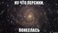 ну что,персики, понеслась