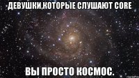 девушки,которые слушают core вы просто космос.