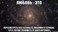 любовь - это пересмотреть все сезоны ее любимого сериала, что б лучше понимать ее шизофрению)