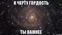 к черту гордость ты важнее