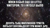 when я был еще so little ниггером, то у myself было десять тыщ миллионов триста пятьсот восемьдесят три money, бро