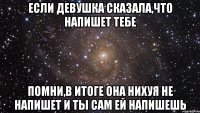 если девушка сказала,что напишет тебе помни,в итоге она нихуя не напишет и ты сам ей напишешь