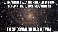 думавши куда піти,перед мною перемигнуло все моє життя і я зрозуміла що я тупа