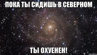 пока ты сидишь в северном ты охуенен!