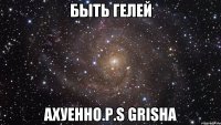 быть гелей ахуенно.p.s grisha