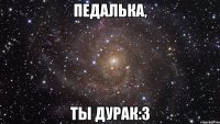 педалька, ты дурак:з