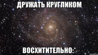 дружать кругликом восхитительно:*