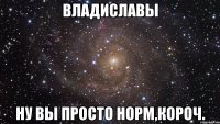 владиславы ну вы просто норм,короч.