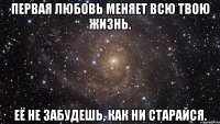 первая любовь меняет всю твою жизнь. её не забудешь, как ни старайся.