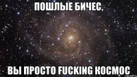 пошлые бичес, вы просто fucking космос