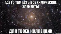 где то там есть все химические элементы для твоей коллекции