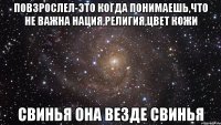 повзрослел-это когда понимаешь,что не важна нация,религия,цвет кожи свинья она везде свинья