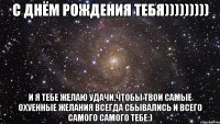 с днём рождения тебя))))))))) и я тебе желаю удачи,чтобы твои самые охуенные желания всегда сбывались и всего самого самого тебе:)