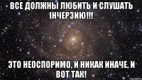 все должны любить и слушать ihчерзию!!! это неоспоримо, и никак иначе, и вот так!