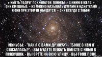 ● иметь подруг психопаток: плюсы: + с ними весело. + они смешные. + их можно называть дурами и идиотками и они при этом не обидятся. + они всегда с тобой. минусы: - "как я с вами дружу?". - "боже с кем я связалась?". - вы будете лежать вместе с ними в психушки. - вы орёте на всю улицу. - вы тоже псих.