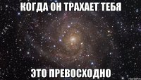 когда он трахает тебя это превосходно