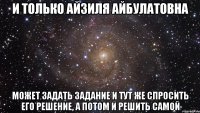 и только айзиля айбулатовна может задать задание и тут же спросить его решение, а потом и решить самой